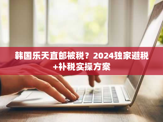 韩国乐天直邮被税？2024独家避税+补税实操方案