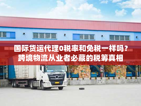 国际货运代理0税率和免税一样吗？跨境物流从业者必藏的税筹真相
