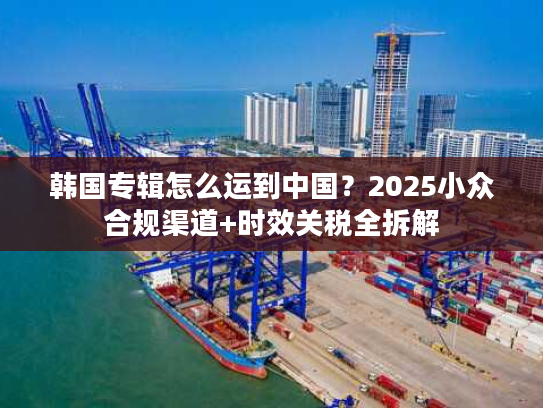 韩国专辑怎么运到中国？2025小众合规渠道+时效关税全拆解