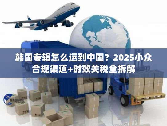 韩国专辑怎么运到中国？2025小众合规渠道+时效关税全拆解
