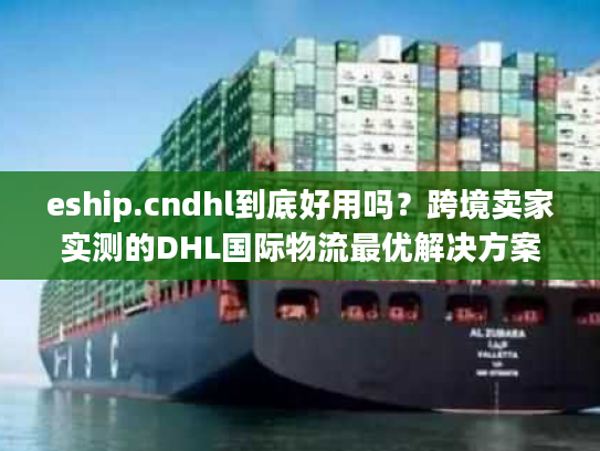 eship.cndhl到底好用吗？跨境卖家实测的DHL国际物流最优解决方案