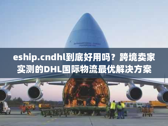 eship.cndhl到底好用吗？跨境卖家实测的DHL国际物流最优解决方案