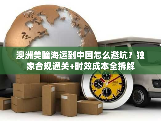 澳洲美瞳海运到中国怎么避坑？独家合规通关+时效成本全拆解