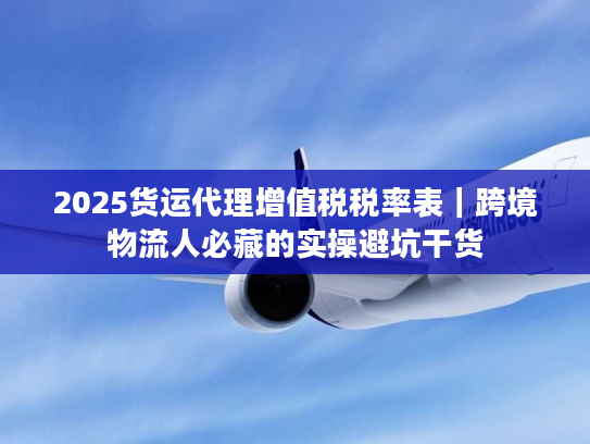 2025货运代理增值税税率表｜跨境物流人必藏的实操避坑干货
