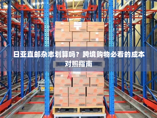 日亚直邮杂志划算吗?跨境购物必看的成本对照指南 日亚直邮杂志划算吗?跨境购物必看的成本对照指南