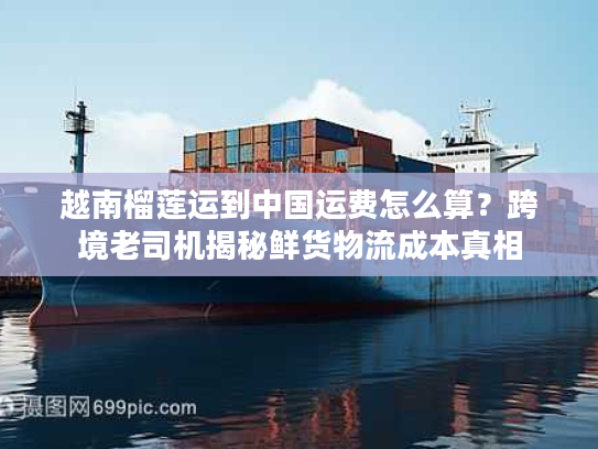 越南榴莲运到中国运费怎么算？跨境老司机揭秘鲜货物流成本真相