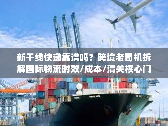 新干线快递靠谱吗？跨境老司机拆解国际物流时效/成本/清关核心门道