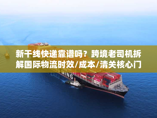 新干线快递靠谱吗？跨境老司机拆解国际物流时效/成本/清关核心门道
