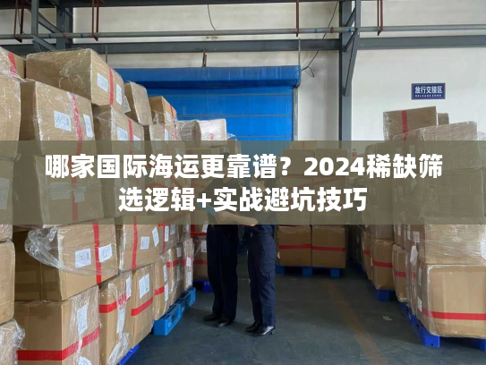 哪家国际海运更靠谱?2024稀缺筛选逻辑+实战避坑技巧 哪家国际海运更靠谱?2024稀缺筛选逻辑+实战避坑技巧