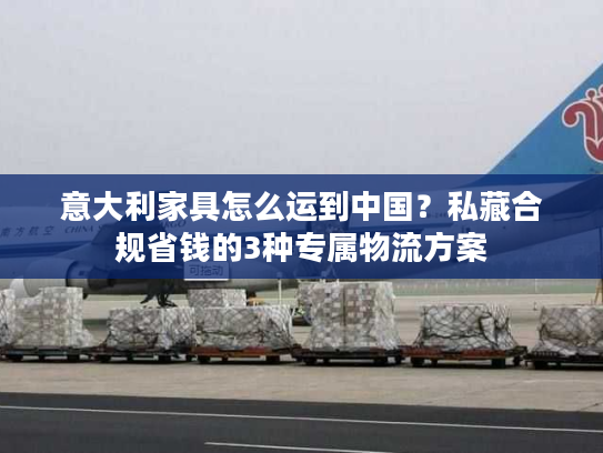 意大利家具怎么运到中国？私藏合规省钱的3种专属物流方案