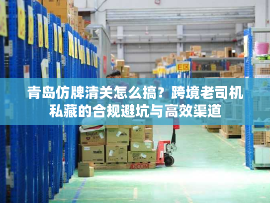 青岛仿牌清关怎么搞？跨境老司机私藏的合规避坑与高效渠道