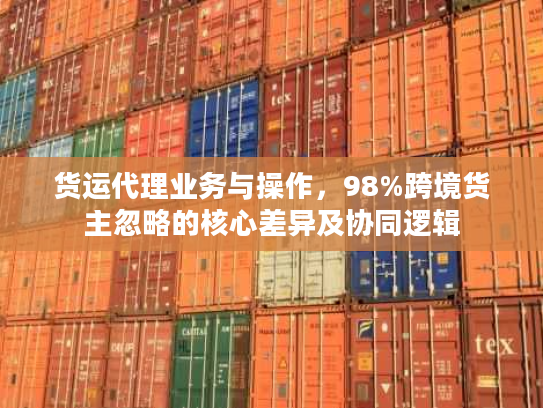货运代理业务与操作，98%跨境货主忽略的核心差异及协同逻辑