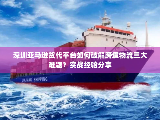 深圳亚马逊货代平台如何破解跨境物流三大难题?实战经验分享 深圳亚马逊货代平台如何破解跨境物流三大难题?实战经验分享