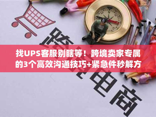 找UPS客服别瞎等！跨境卖家专属的3个高效沟通技巧+紧急件秒解方案