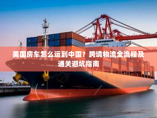 美国房车怎么运到中国?跨境物流全流程及通关避坑指南 美国房车怎么运到中国?跨境物流全流程及通关避坑指南