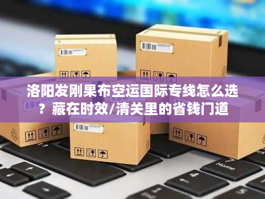 洛阳发刚果布空运国际专线怎么选？藏在时效/清关里的省钱门道
