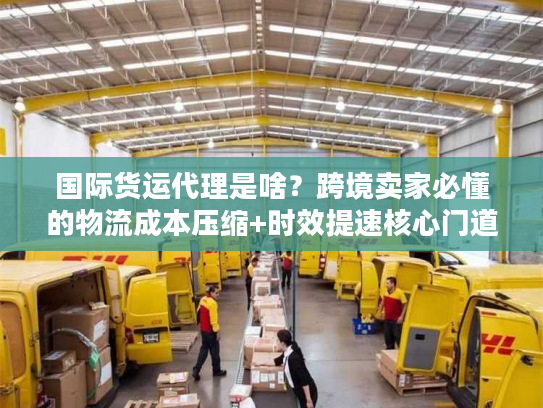 国际货运代理是啥?跨境卖家必懂的物流成本压缩+时效提速核心门道 国际货运代理是啥?跨境卖家必懂的物流成本压缩+时效提速核心门道