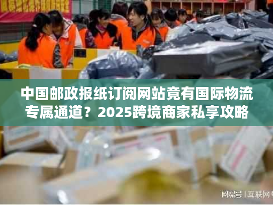 中国邮政报纸订阅网站竟有国际物流专属通道？2025跨境商家私享攻略