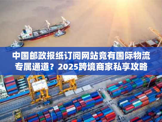 中国邮政报纸订阅网站竟有国际物流专属通道？2025跨境商家私享攻略