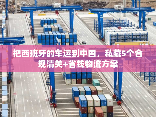 把西班牙的车运到中国，私藏5个合规清关+省钱物流方案