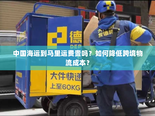 中国海运到马里运费贵吗?如何降低跨境物流成本? 中国海运到马里运费贵吗?如何降低跨境物流成本?