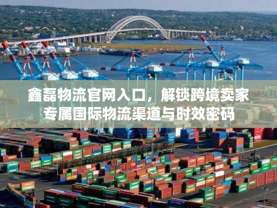 鑫磊物流官网入口,解锁跨境卖家专属国际物流渠道与时效密码 鑫磊物流官网入口,解锁跨境卖家专属国际物流渠道与时效密码