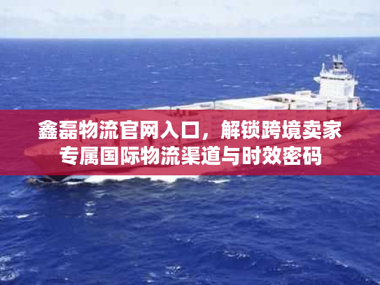 鑫磊物流官网入口,解锁跨境卖家专属国际物流渠道与时效密码 鑫磊物流官网入口,解锁跨境卖家专属国际物流渠道与时效密码