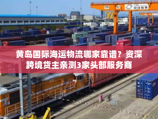 黄岛国际海运物流哪家靠谱？资深跨境货主亲测3家头部服务商
