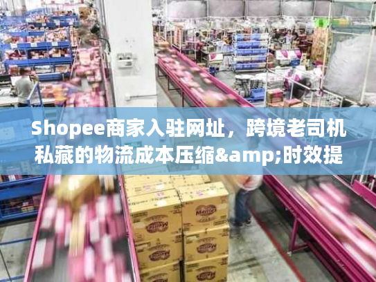 Shopee商家入驻网址，跨境老司机私藏的物流成本压缩&时效提速干货