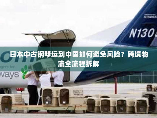 日本中古钢琴运到中国如何避免风险?跨境物流全流程拆解 日本中古钢琴运到中国如何避免风险?跨境物流全流程拆解