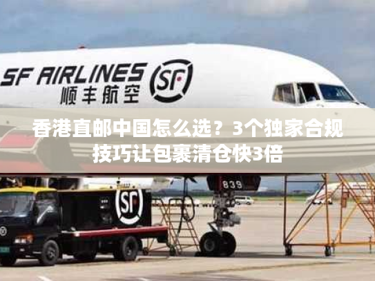 香港直邮中国怎么选？3个独家合规技巧让包裹清仓快3倍