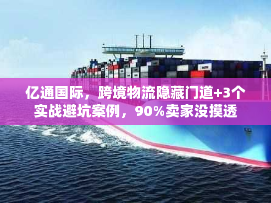 亿通国际，跨境物流隐藏门道+3个实战避坑案例，90%卖家没摸透