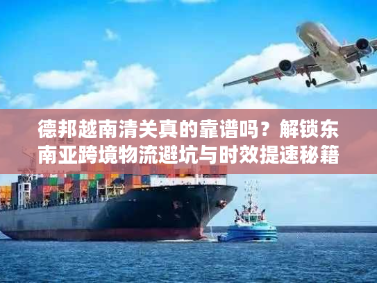 德邦越南清关真的靠谱吗？解锁东南亚跨境物流避坑与时效提速秘籍