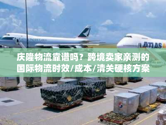 庆隆物流靠谱吗？跨境卖家亲测的国际物流时效/成本/清关硬核方案