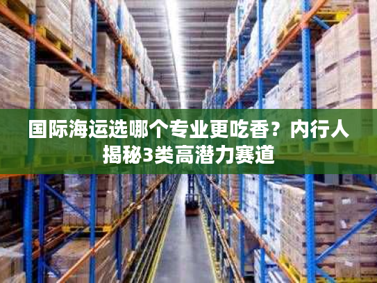 国际海运选哪个专业更吃香？内行人揭秘3类高潜力赛道