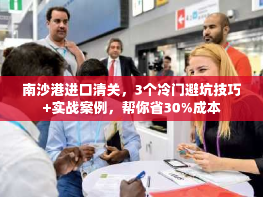 南沙港进口清关，3个冷门避坑技巧+实战案例，帮你省30%成本