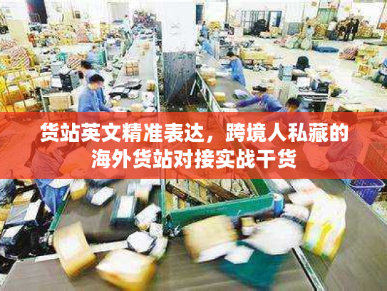 货站英文精准表达,跨境人私藏的海外货站对接实战干货 货站英文精准表达,跨境人私藏的海外货站对接实战干货