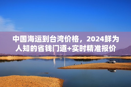 中国海运到台湾价格，2024鲜为人知的省钱门道+实时精准报价