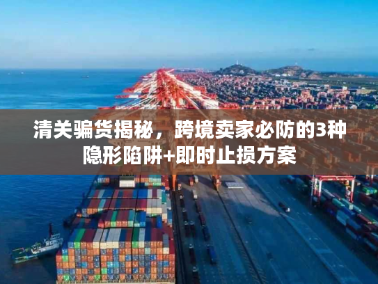 清关骗货揭秘，跨境卖家必防的3种隐形陷阱+即时止损方案