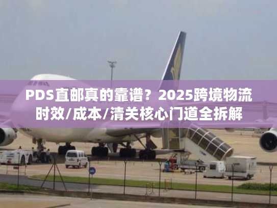 PDS直邮真的靠谱？2025跨境物流时效/成本/清关核心门道全拆解