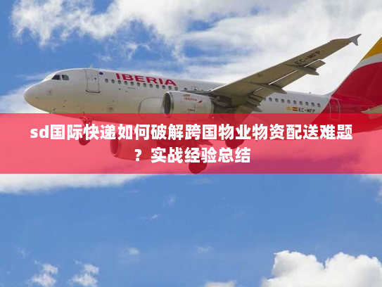 sd国际快递如何破解跨国物业物资配送难题?实战经验总结 sd国际快递如何破解跨国物业物资配送难题?实战经验总结