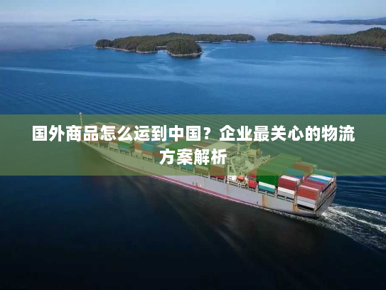 国外商品怎么运到中国?企业最关心的物流方案解析 国外商品怎么运到中国?企业最关心的物流方案解析