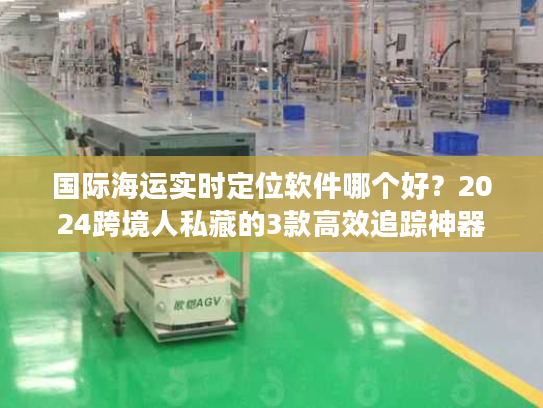 国际海运实时定位软件哪个好？2024跨境人私藏的3款高效追踪神器