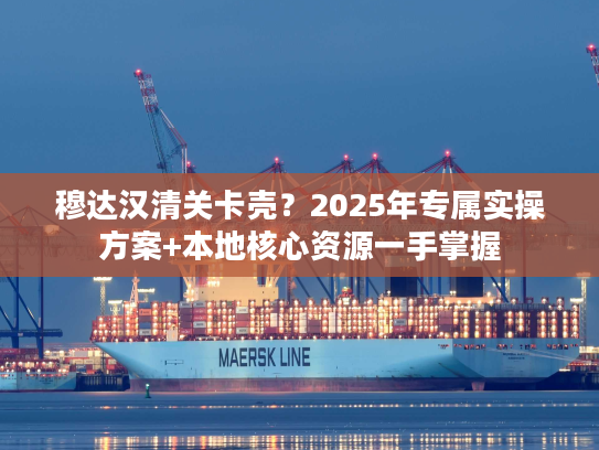 穆达汉清关卡壳？2025年专属实操方案+本地核心资源一手掌握