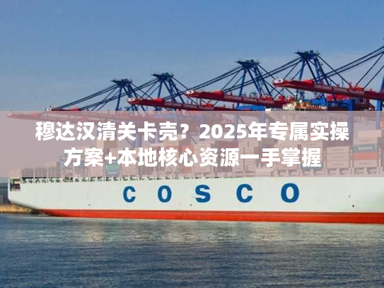 穆达汉清关卡壳？2025年专属实操方案+本地核心资源一手掌握