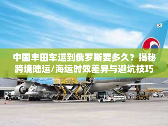 中国丰田车运到俄罗斯要多久？揭秘跨境陆运/海运时效差异与避坑技巧