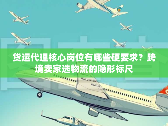 货运代理核心岗位有哪些硬要求？跨境卖家选物流的隐形标尺