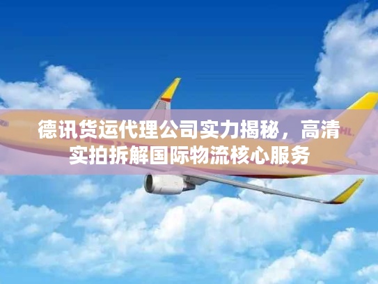 德讯货运代理公司实力揭秘，高清实拍拆解国际物流核心服务