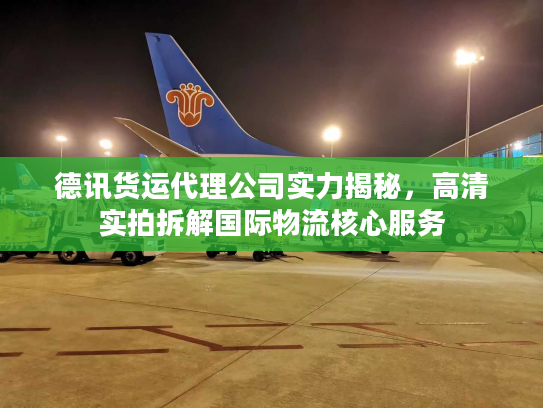 德讯货运代理公司实力揭秘，高清实拍拆解国际物流核心服务