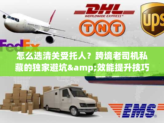 怎么选清关受托人？跨境老司机私藏的独家避坑&效能提升技巧